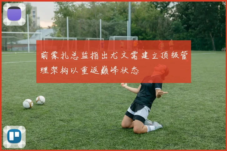 前蒙扎总监指出尤文需建立顶级管理架构以重返巅峰状态