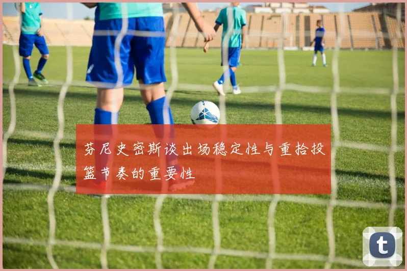 芬尼史密斯谈出场稳定性与重拾投篮节奏的重要性