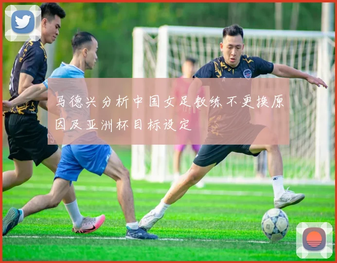 马德兴分析中国女足教练不更换原因及亚洲杯目标设定