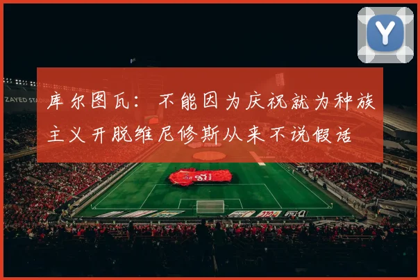 库尔图瓦：不能因为庆祝就为种族主义开脱维尼修斯从来不说假话