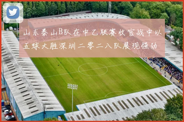 山东泰山B队在中乙联赛收官战中以五球大胜深圳二零二八队展现强劲实力