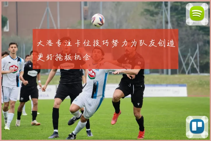 大洛专注卡位技巧努力为队友创造更好抢板机会