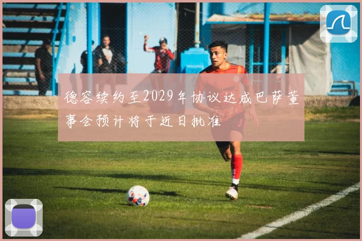 德容续约至2029年协议达成巴萨董事会预计将于近日批准