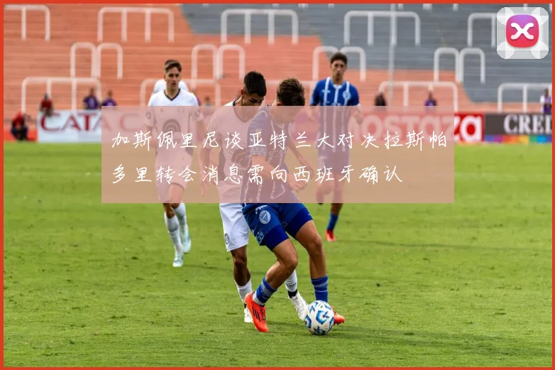 加斯佩里尼谈亚特兰大对决拉斯帕多里转会消息需向西班牙确认