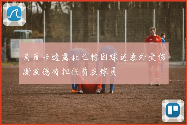 乌度卡透露杜兰特因球迷意外受伤谢泼德将担任首发球员