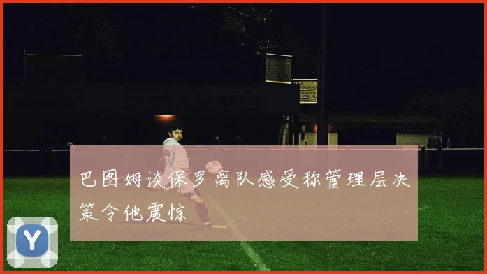 巴图姆谈保罗离队感受称管理层决策令他震惊