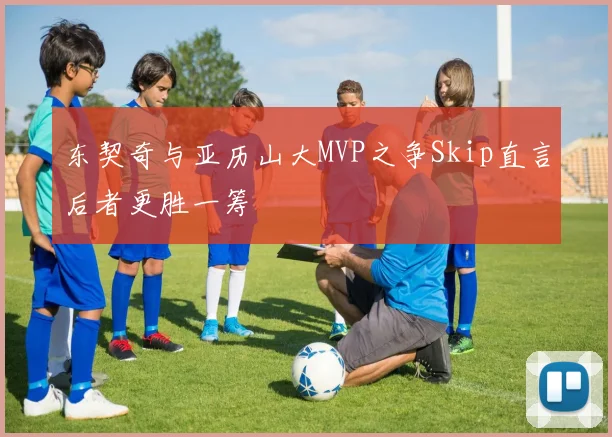 东契奇与亚历山大MVP之争Skip直言后者更胜一筹