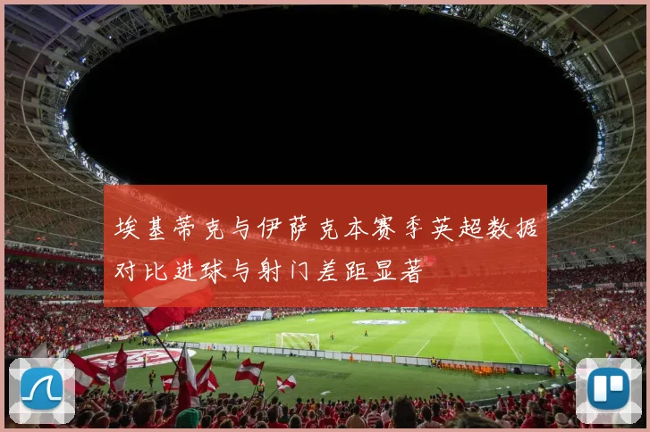 埃基蒂克与伊萨克本赛季英超数据对比进球与射门差距显著