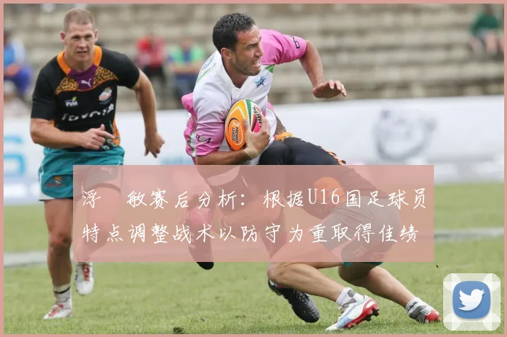 浮嶋敏赛后分析：根据U16国足球员特点调整战术以防守为重取得佳绩