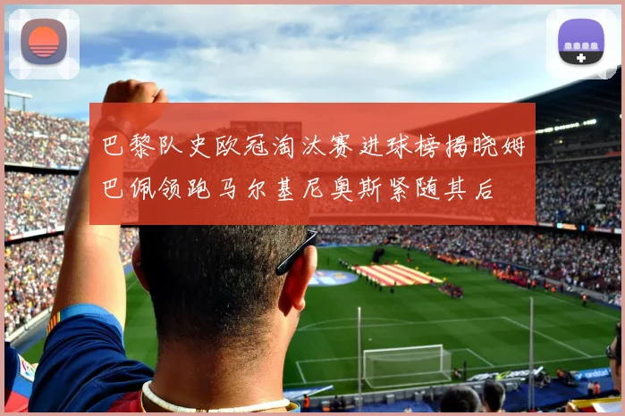 巴黎队史欧冠淘汰赛进球榜揭晓姆巴佩领跑马尔基尼奥斯紧随其后