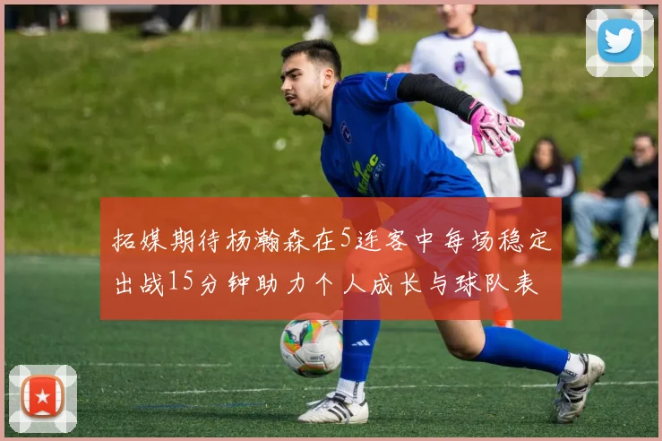 拓媒期待杨瀚森在5连客中每场稳定出战15分钟助力个人成长与球队表现