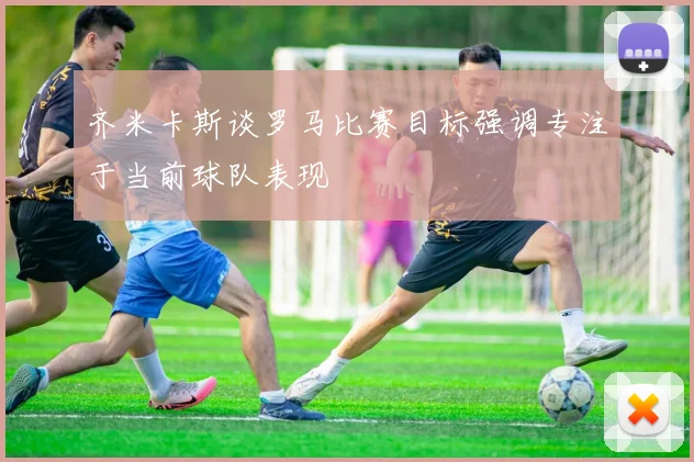 齐米卡斯谈罗马比赛目标强调专注于当前球队表现