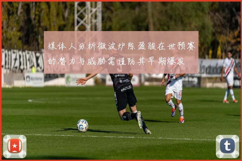 媒体人分析微波炉陈盈骏在世预赛的潜力与威胁需谨防其早期爆发