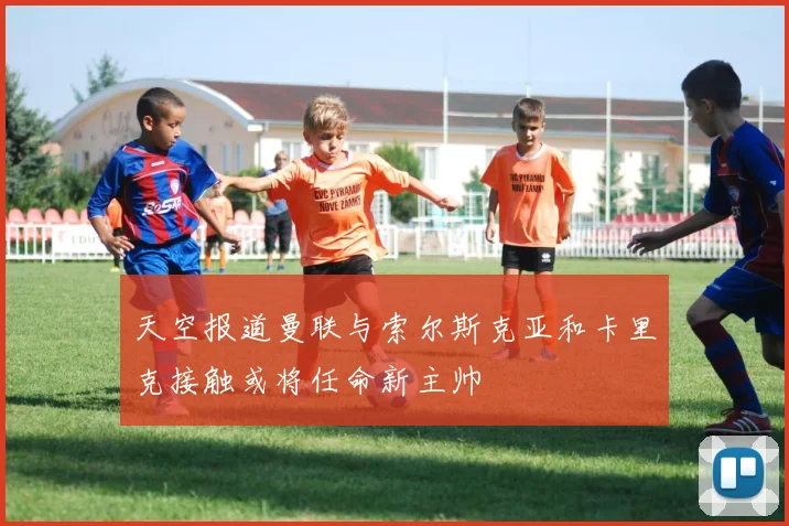 天空报道曼联与索尔斯克亚和卡里克接触或将任命新主帅