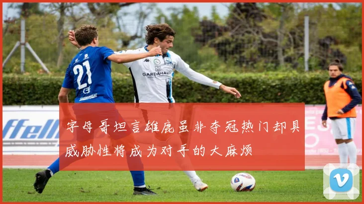 字母哥坦言雄鹿虽非夺冠热门却具威胁性将成为对手的大麻烦