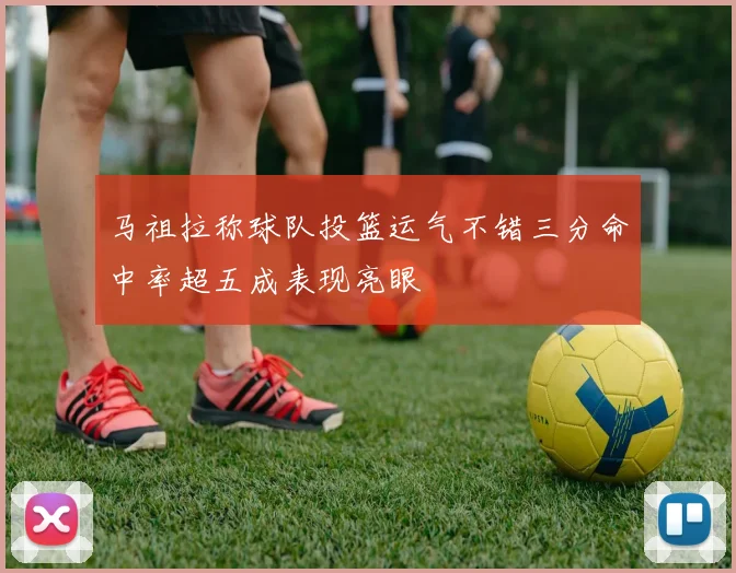 马祖拉称球队投篮运气不错三分命中率超五成表现亮眼