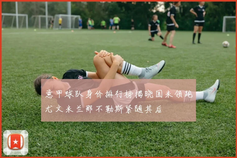 意甲球队身价排行榜揭晓国米领跑尤文米兰那不勒斯紧随其后