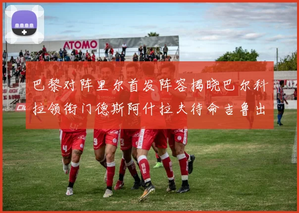 巴黎对阵里尔首发阵容揭晓巴尔科拉领衔门德斯阿什拉夫待命吉鲁出战