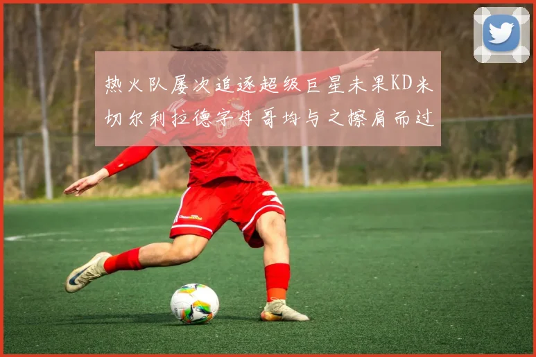 热火队屡次追逐超级巨星未果KD米切尔利拉德字母哥均与之擦肩而过