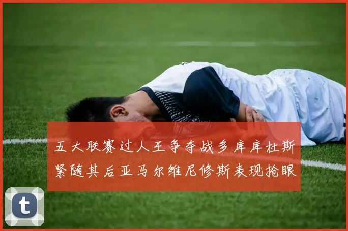 五大联赛过人王争夺战多库库杜斯紧随其后亚马尔维尼修斯表现抢眼