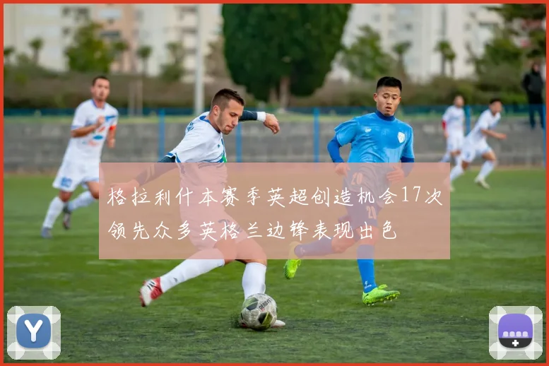 格拉利什本赛季英超创造机会17次领先众多英格兰边锋表现出色