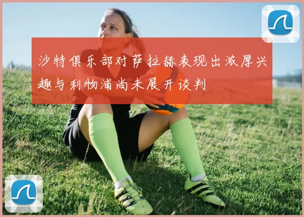 沙特俱乐部对萨拉赫表现出浓厚兴趣与利物浦尚未展开谈判