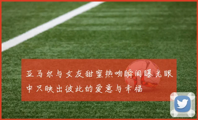 亚马尔与女友甜蜜热吻瞬间曝光眼中只映出彼此的爱意与幸福