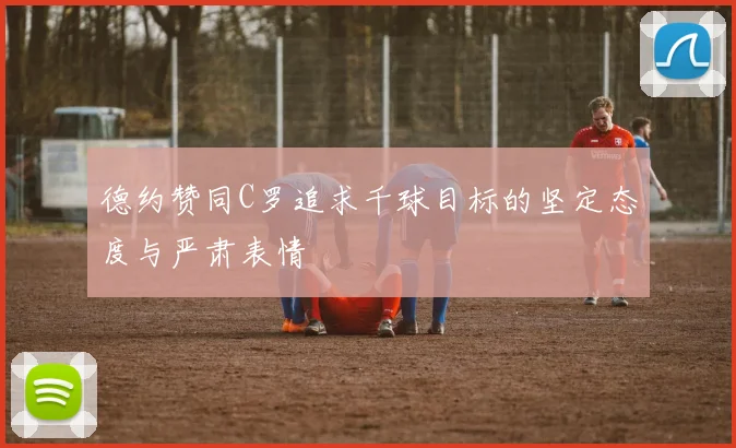 德约赞同C罗追求千球目标的坚定态度与严肃表情