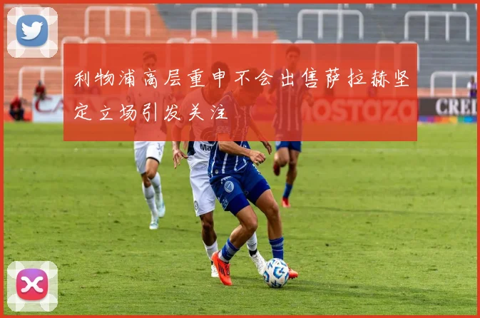 利物浦高层重申不会出售萨拉赫坚定立场引发关注