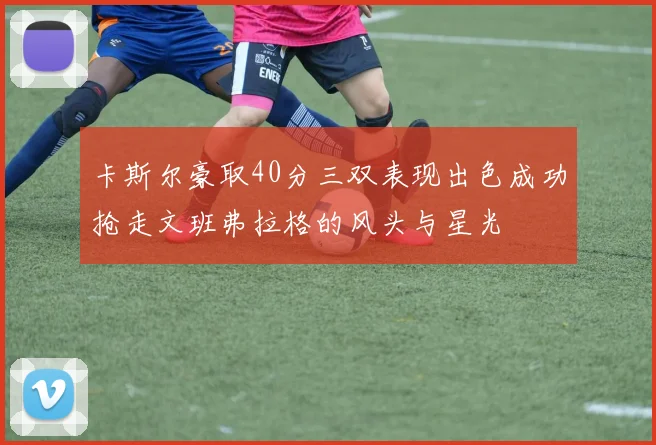 卡斯尔豪取40分三双表现出色成功抢走文班弗拉格的风头与星光
