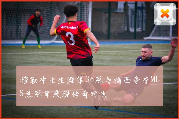 穆勒冲击生涯第36冠与梅西争夺MLS总冠军展现传奇对决