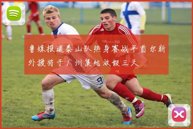 鲁媒报道泰山队热身赛战平首尔新外援将于广州集结放假三天