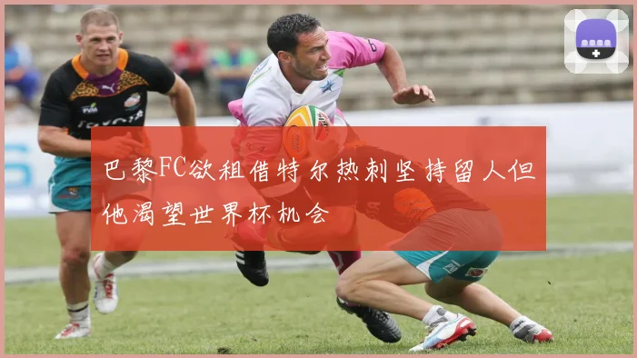 巴黎FC欲租借特尔热刺坚持留人但他渴望世界杯机会