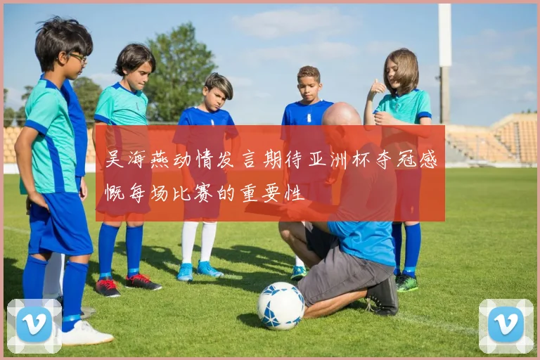 吴海燕动情发言期待亚洲杯夺冠感慨每场比赛的重要性