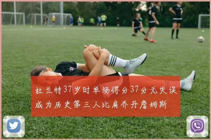 杜兰特37岁时单场得分37分无失误成为历史第三人比肩乔丹詹姆斯