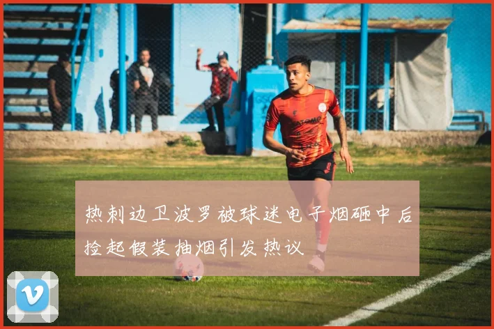 热刺边卫波罗被球迷电子烟砸中后捡起假装抽烟引发热议